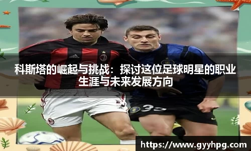 xingkong.com科斯塔的崛起与挑战：探讨这位足球明星的职业生涯与未来发展方向